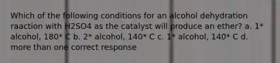 Which of the following conditions for an alcohol dehydration raaction with H2SO4 as the catalyst will produce an ether? a. 1* alcohol, 180* C b. 2* alcohol, 140* C c. 1* alcohol, 140* C d. more than one correct response