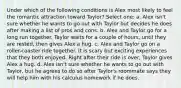 Under which of the following conditions is Alex most likely to feel the romantic attraction toward Taylor? Select one: a. Alex isn't sure whether he wants to go out with Taylor but decides he does after making a list of pros and cons. b. Alex and Taylor go for a long run together. Taylor waits for a couple of hours, until they are rested, then gives Alex a hug. c. Alex and Taylor go on a roller-coaster ride together. It is scary but exciting experiences that they both enjoyed. Right after their ride is over, Taylor gives Alex a hug. d. Alex isn't sure whether he wants to go out with Taylor, but he agrees to do so after Taylor's roommate says they will help him with his calculus homework if he does.