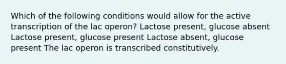 Which of the following conditions would allow for the active transcription of the lac operon? Lactose present, glucose absent Lactose present, glucose present Lactose absent, glucose present The lac operon is transcribed constitutively.