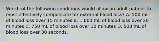 Which of the following conditions would allow an adult patient to most effectively compensate for external blood loss? A. 500 mL of blood loss over 15 minutes B. 1,000 mL of blood loss over 20 minutes C. 750 mL of blood loss over 10 minutes D. 500 mL of blood loss over 30 seconds.