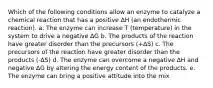 Which of the following conditions allow an enzyme to catalyze a chemical reaction that has a positive ∆H (an endothermic reaction). a. The enzyme can increase T (temperature) in the system to drive a negative ∆G b. The products of the reaction have greater disorder than the precursors (+∆S) c. The precursors of the reaction have greater disorder than the products (-∆S) d. The enzyme can overcome a negative ∆H and negative ∆G by altering the energy content of the products. e. The enzyme can bring a positive attitude into the mix