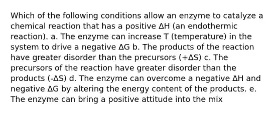 Which of the following conditions allow an enzyme to catalyze a chemical reaction that has a positive ∆H (an endothermic reaction). a. The enzyme can increase T (temperature) in the system to drive a negative ∆G b. The products of the reaction have greater disorder than the precursors (+∆S) c. The precursors of the reaction have greater disorder than the products (-∆S) d. The enzyme can overcome a negative ∆H and negative ∆G by altering the energy content of the products. e. The enzyme can bring a positive attitude into the mix