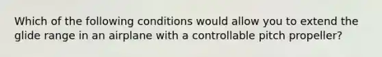 Which of the following conditions would allow you to extend the glide range in an airplane with a controllable pitch propeller?