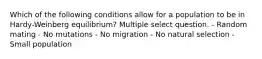 Which of the following conditions allow for a population to be in Hardy-Weinberg equilibrium? Multiple select question. - Random mating - No mutations - No migration - No natural selection - Small population