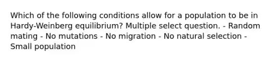 Which of the following conditions allow for a population to be in Hardy-Weinberg equilibrium? Multiple select question. - Random mating - No mutations - No migration - No natural selection - Small population