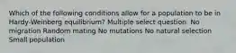 Which of the following conditions allow for a population to be in Hardy-Weinberg equilibrium? Multiple select question. No migration Random mating No mutations No natural selection Small population