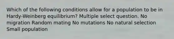 Which of the following conditions allow for a population to be in Hardy-Weinberg equilibrium? Multiple select question. No migration Random mating No mutations No natural selection Small population