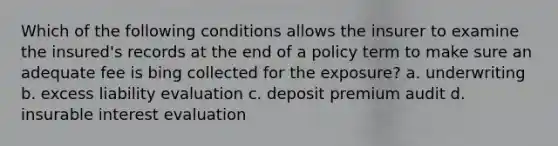 Which of the following conditions allows the insurer to examine the insured's records at the end of a policy term to make sure an adequate fee is bing collected for the exposure? a. underwriting b. excess liability evaluation c. deposit premium audit d. insurable interest evaluation