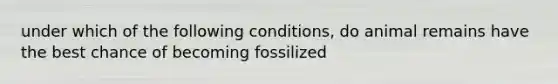 under which of the following conditions, do animal remains have the best chance of becoming fossilized