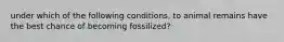 under which of the following conditions, to animal remains have the best chance of becoming fossilized?