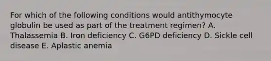 For which of the following conditions would antithymocyte globulin be used as part of the treatment regimen? A. Thalassemia B. Iron deficiency C. G6PD deficiency D. Sickle cell disease E. Aplastic anemia