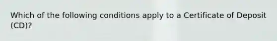 Which of the following conditions apply to a Certificate of Deposit (CD)?