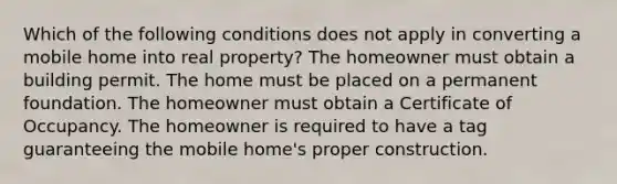 Which of the following conditions does not apply in converting a mobile home into real property? The homeowner must obtain a building permit. The home must be placed on a permanent foundation. The homeowner must obtain a Certificate of Occupancy. The homeowner is required to have a tag guaranteeing the mobile home's proper construction.