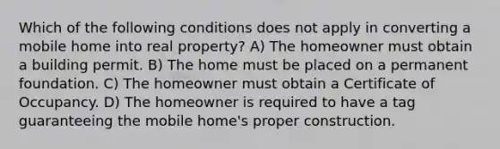 Which of the following conditions does not apply in converting a mobile home into real property? A) The homeowner must obtain a building permit. B) The home must be placed on a permanent foundation. C) The homeowner must obtain a Certificate of Occupancy. D) The homeowner is required to have a tag guaranteeing the mobile home's proper construction.