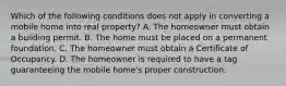 Which of the following conditions does not apply in converting a mobile home into real property? A. The homeowner must obtain a building permit. B. The home must be placed on a permanent foundation. C. The homeowner must obtain a Certificate of Occupancy. D. The homeowner is required to have a tag guaranteeing the mobile home's proper construction.