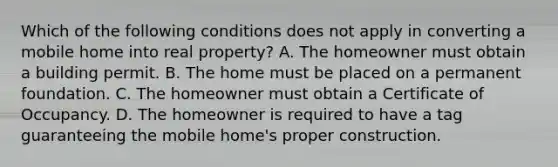 Which of the following conditions does not apply in converting a mobile home into real property? A. The homeowner must obtain a building permit. B. The home must be placed on a permanent foundation. C. The homeowner must obtain a Certificate of Occupancy. D. The homeowner is required to have a tag guaranteeing the mobile home's proper construction.