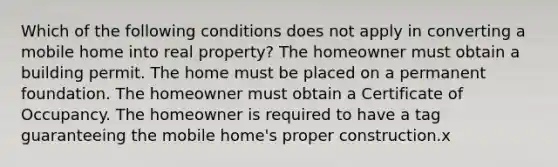 Which of the following conditions does not apply in converting a mobile home into real property? The homeowner must obtain a building permit. The home must be placed on a permanent foundation. The homeowner must obtain a Certificate of Occupancy. The homeowner is required to have a tag guaranteeing the mobile home's proper construction.x