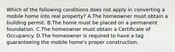 Which of the following conditions does not apply in converting a mobile home into real property? A.The homeowner must obtain a building permit. B.The home must be placed on a permanent foundation. C.The homeowner must obtain a Certificate of Occupancy. D.The homeowner is required to have a tag guaranteeing the mobile home's proper construction.