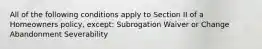 All of the following conditions apply to Section II of a Homeowners policy, except: Subrogation Waiver or Change Abandonment Severability