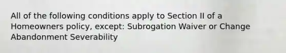 All of the following conditions apply to Section II of a Homeowners policy, except: Subrogation Waiver or Change Abandonment Severability