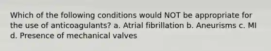 Which of the following conditions would NOT be appropriate for the use of anticoagulants? a. Atrial fibrillation b. Aneurisms c. MI d. Presence of mechanical valves