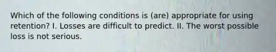 Which of the following conditions is (are) appropriate for using retention? I. Losses are difficult to predict. II. The worst possible loss is not serious.