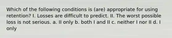 Which of the following conditions is (are) appropriate for using retention? I. Losses are difficult to predict. II. The worst possible loss is not serious. a. II only b. both I and II c. neither I nor II d. I only