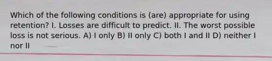 Which of the following conditions is (are) appropriate for using retention? I. Losses are difficult to predict. II. The worst possible loss is not serious. A) I only B) II only C) both I and II D) neither I nor II