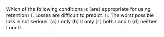 Which of the following conditions is (are) appropriate for using retention? I. Losses are difficult to predict. II. The worst possible loss is not serious. (a) I only (b) II only (c) both I and II (d) neither I nor II