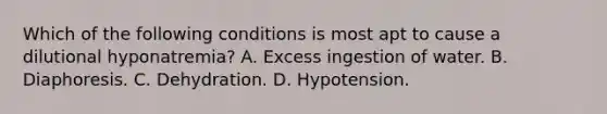 Which of the following conditions is most apt to cause a dilutional hyponatremia? A. Excess ingestion of water. B. Diaphoresis. C. Dehydration. D. Hypotension.