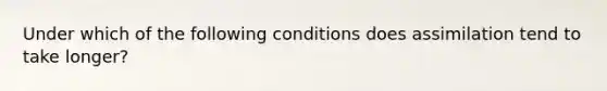 Under which of the following conditions does assimilation tend to take longer?