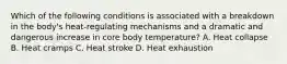 Which of the following conditions is associated with a breakdown in the​ body's heat-regulating mechanisms and a dramatic and dangerous increase in core body​ temperature? A. Heat collapse B. Heat cramps C. Heat stroke D. Heat exhaustion