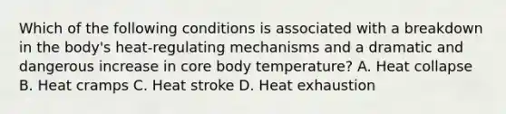 Which of the following conditions is associated with a breakdown in the​ body's heat-regulating mechanisms and a dramatic and dangerous increase in core body​ temperature? A. Heat collapse B. Heat cramps C. Heat stroke D. Heat exhaustion