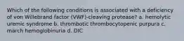 Which of the following conditions is associated with a deficiency of von Willebrand factor (VWF)-cleaving protease? a. hemolytic uremic syndrome b. thrombotic thrombocytopenic purpura c. march hemoglobinuria d. DIC