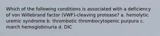 Which of the following conditions is associated with a deficiency of von Willebrand factor (VWF)-cleaving protease? a. hemolytic uremic syndrome b. thrombotic thrombocytopenic purpura c. march hemoglobinuria d. DIC