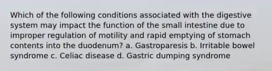 Which of the following conditions associated with the digestive system may impact the function of the small intestine due to improper regulation of motility and rapid emptying of stomach contents into the duodenum? a. Gastroparesis b. Irritable bowel syndrome c. Celiac disease d. Gastric dumping syndrome