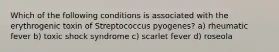 Which of the following conditions is associated with the erythrogenic toxin of Streptococcus pyogenes? a) rheumatic fever b) toxic shock syndrome c) scarlet fever d) roseola