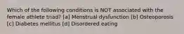 Which of the following conditions is NOT associated with the female athlete triad? [a] Menstrual dysfunction [b] Osteoporosis [c] Diabetes mellitus [d] Disordered eating