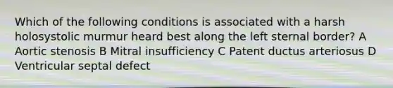 Which of the following conditions is associated with a harsh holosystolic murmur heard best along the left sternal border? A Aortic stenosis B Mitral insufficiency C Patent ductus arteriosus D Ventricular septal defect