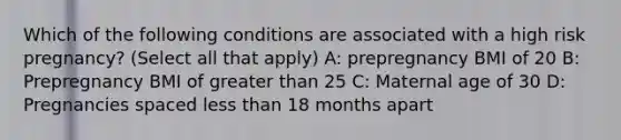 Which of the following conditions are associated with a high risk pregnancy? (Select all that apply) A: prepregnancy BMI of 20 B: Prepregnancy BMI of greater than 25 C: Maternal age of 30 D: Pregnancies spaced less than 18 months apart