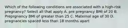 Which of the following conditions are associated with a high-risk pregnancy? Select all that apply A. pre pregnancy BMI of 20 B. Preprgnancy BMI of greater than 25 C. Maternal age of 30 D. pregnancies spaced less than 18 months apart