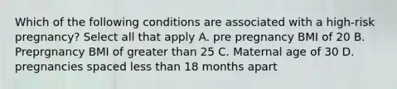 Which of the following conditions are associated with a high-risk pregnancy? Select all that apply A. pre pregnancy BMI of 20 B. Preprgnancy BMI of greater than 25 C. Maternal age of 30 D. pregnancies spaced less than 18 months apart