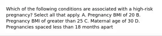 Which of the following conditions are associated with a high-risk pregnancy? Select all that apply. A. Pregnancy BMI of 20 B. Pregnancy BMI of greater than 25 C. Maternal age of 30 D. Pregnancies spaced less than 18 months apart