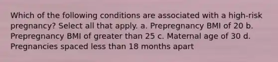 Which of the following conditions are associated with a high-risk pregnancy? Select all that apply. a. Prepregnancy BMI of 20 b. Prepregnancy BMI of greater than 25 c. Maternal age of 30 d. Pregnancies spaced less than 18 months apart