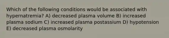 Which of the following conditions would be associated with hypernatremia? A) decreased plasma volume B) increased plasma sodium C) increased plasma postassium D) hypotension E) decreased plasma osmolarity