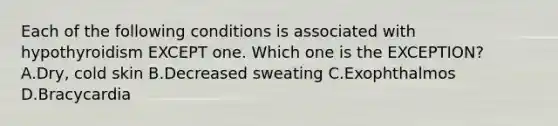 Each of the following conditions is associated with hypothyroidism EXCEPT one. Which one is the EXCEPTION? A.Dry, cold skin B.Decreased sweating C.Exophthalmos D.Bracycardia