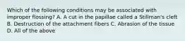 Which of the following conditions may be associated with improper flossing? A. A cut in the papillae called a Stillman's cleft B. Destruction of the attachment fibers C. Abrasion of the tissue D. All of the above