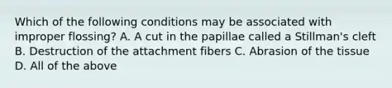 Which of the following conditions may be associated with improper flossing? A. A cut in the papillae called a Stillman's cleft B. Destruction of the attachment fibers C. Abrasion of the tissue D. All of the above