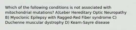 Which of the following conditions is not associated with mitochondrial mutations? A)Leber Hereditary Optic Neuropathy B) Myoclonic Epilepsy with Ragged-Red Fiber syndrome C) Duchenne muscular dystrophy D) Kearn-Sayre disease