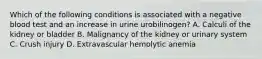 Which of the following conditions is associated with a negative blood test and an increase in urine urobilinogen? A. Calculi of the kidney or bladder B. Malignancy of the kidney or urinary system C. Crush injury D. Extravascular hemolytic anemia